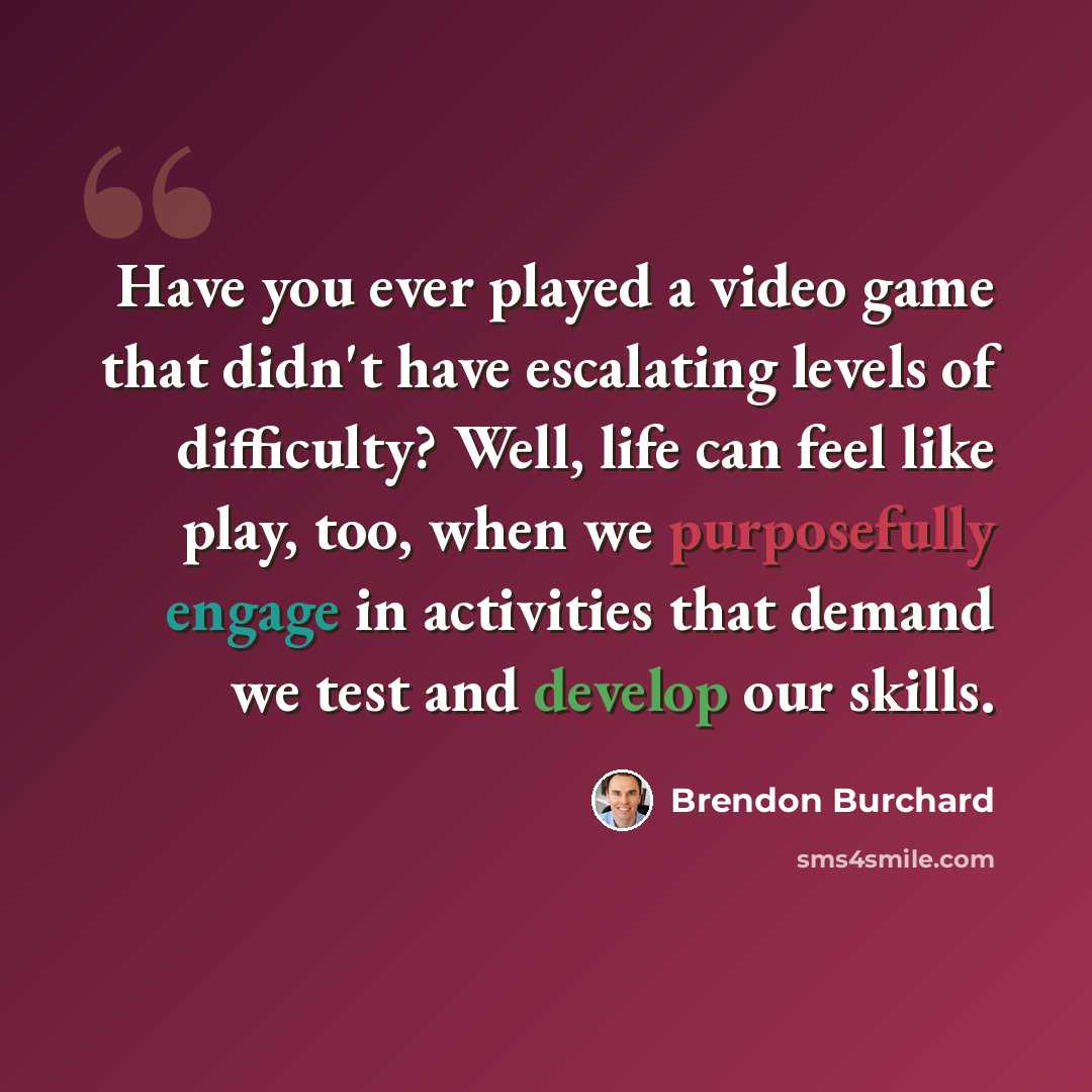 “Have you ever played a video game that didn't have escalating levels of difficulty? Well, life can feel like play, too, when we purposefully engage in activities that demand we test and develop our skills.” quote by Brendon Burchard
