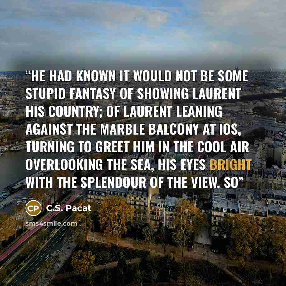 “He had known it would not be some stupid fantasy of showing Laurent his country; of Laurent leaning against the marble balcony at Ios, turning to greet him in the cool air overlooking the sea, his eyes bright with the splendour of the view. So” quote by C.S. Pacat