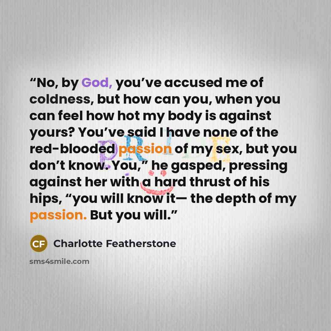 “No, by God, you’ve accused me of coldness, but how can you, when you can feel how hot my body is against yours? You’ve said I have none of the red-blooded passion of my sex, but you don’t know. You,” he gasped, pressing against her with a hard thrust of his hips, “you will know it— the depth of my…” quote by Charlotte Featherstone