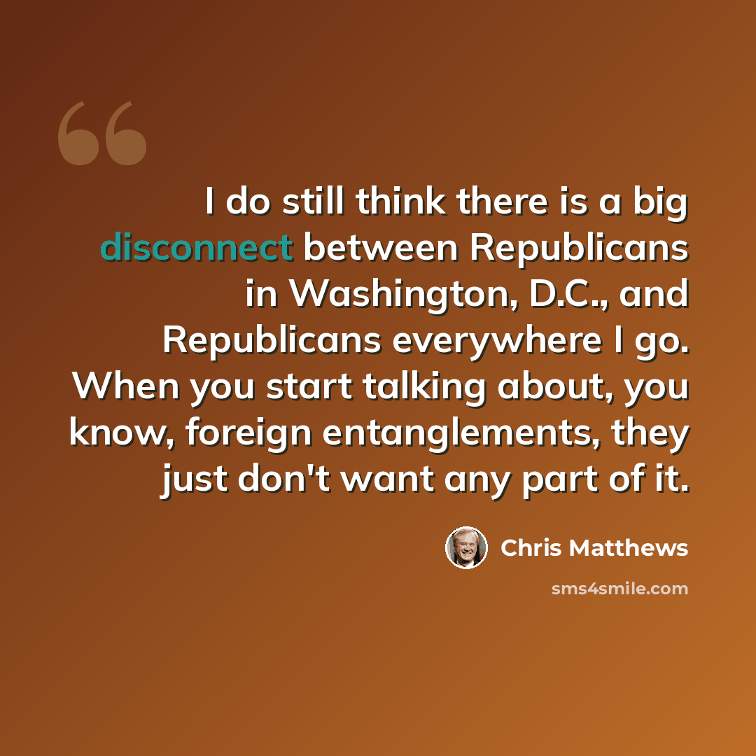 “I do still think there is a big disconnect between Republicans in Washington, D.C., and Republicans everywhere I go. When you start talking about, you know, foreign entanglements, they just don't want any part of it.” quote by Chris Matthews