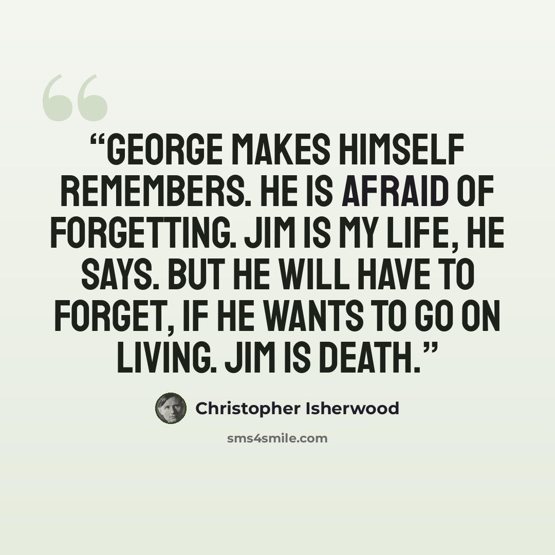 “George makes himself remembers. He is afraid of forgetting. Jim is my life, he says. But he will have to forget, if he wants to go on living. Jim is death.” quote by Christopher Isherwood