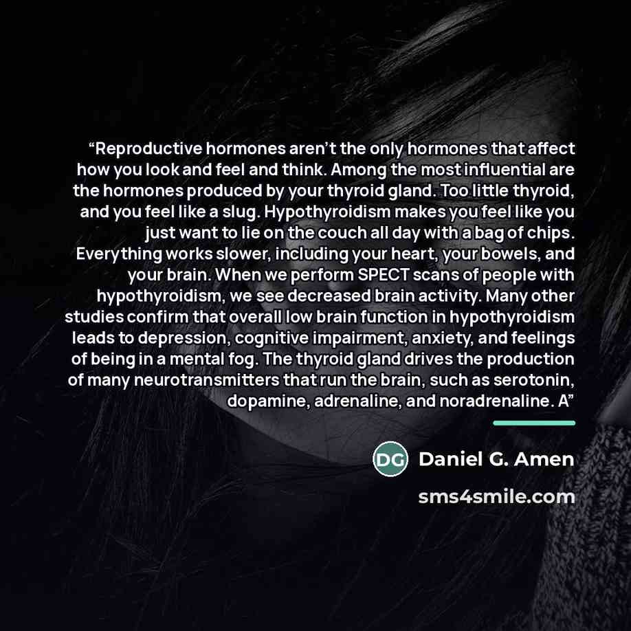 “Reproductive hormones aren’t the only hormones that affect how you look and feel and think. Among the most influential are the hormones produced by your thyroid gland. Too little thyroid, and you feel like a slug. Hypothyroidism makes you feel like you just want to lie on the couch all day with a…” quote by Daniel G. Amen