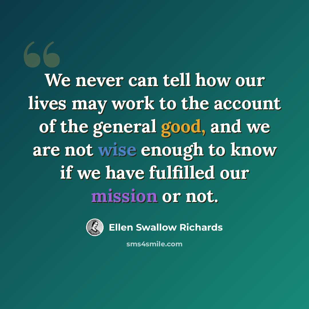“We never can tell how our lives may work to the account of the general good, and we are not wise enough to know if we have fulfilled our mission or not.” quote by Ellen Swallow Richards