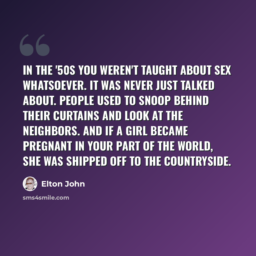 “In the '50s you weren't taught about sex whatsoever. It was never just talked about. People used to snoop behind their curtains and look at the neighbors. And if a girl became pregnant in your part of the world, she was shipped off to the countryside.” quote by Elton John