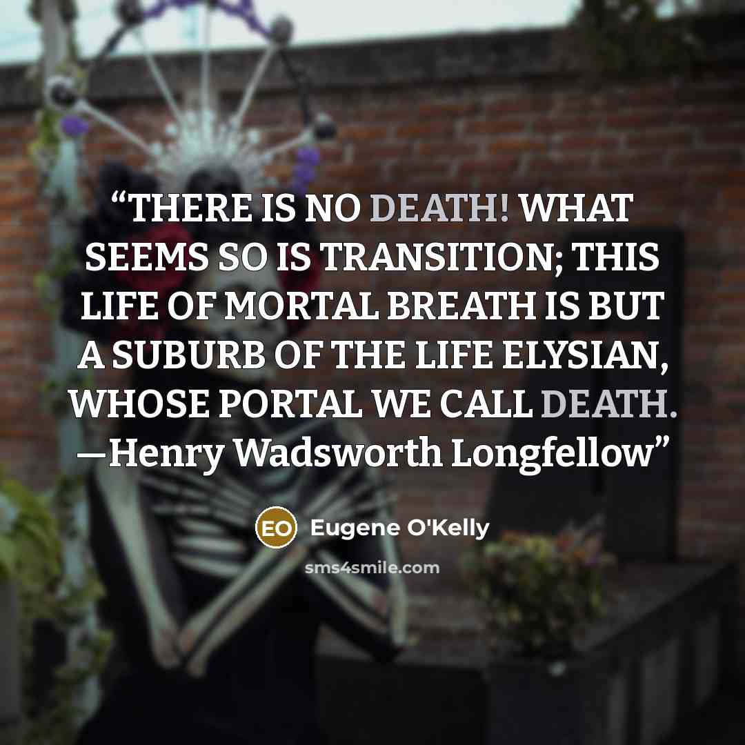 “THERE IS NO DEATH! WHAT SEEMS SO IS TRANSITION; THIS LIFE OF MORTAL BREATH IS BUT A SUBURB OF THE LIFE ELYSIAN, WHOSE PORTAL WE CALL DEATH. —Henry Wadsworth Longfellow” quote by Eugene O'Kelly