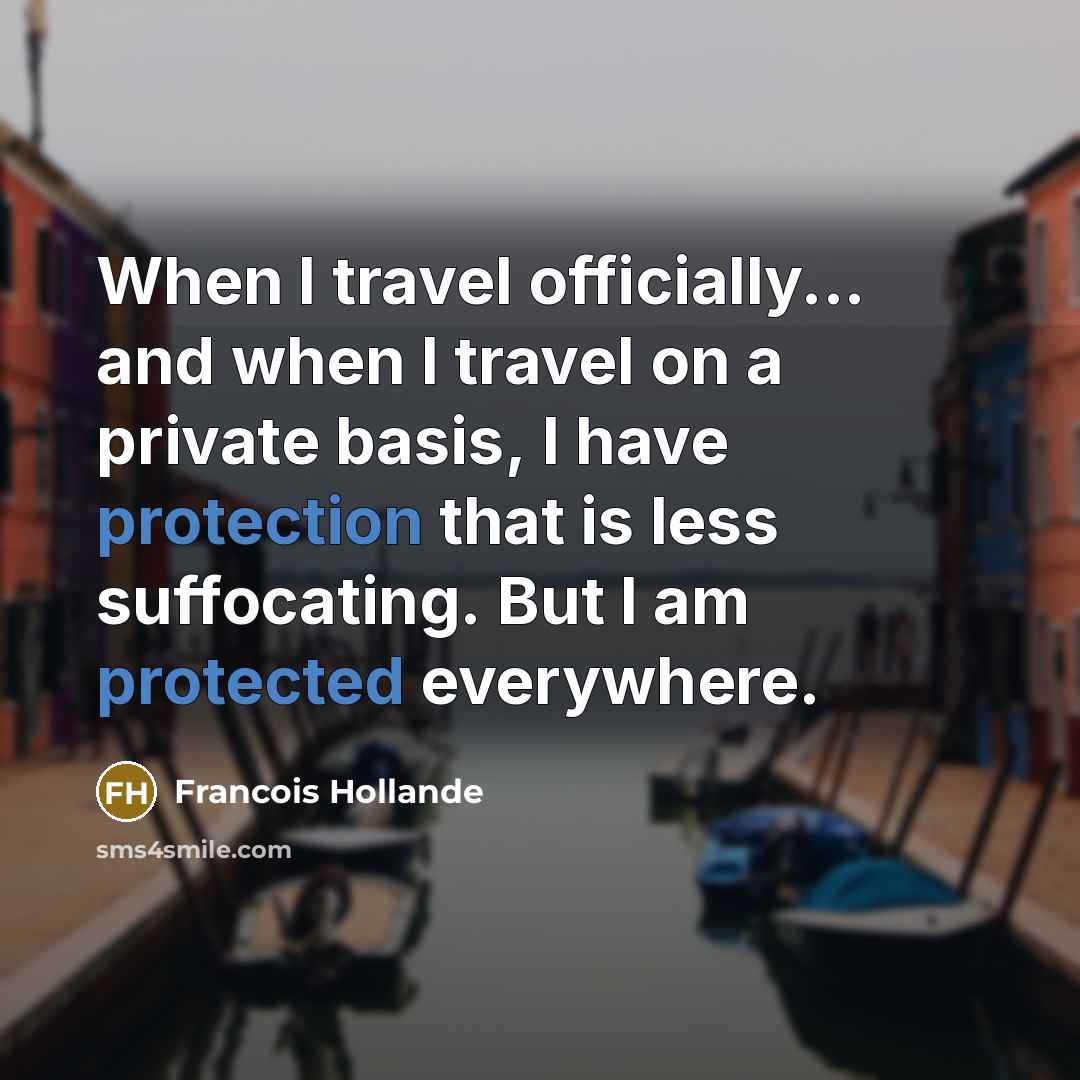“When I travel officially... and when I travel on a private basis, I have protection that is less suffocating. But I am protected everywhere.” quote by Francois Hollande