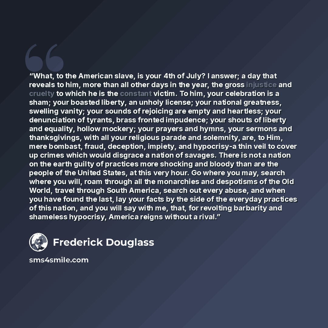 “What, to the American slave, is your 4th of July? I answer; a day that reveals to him, more than all other days in the year, the gross injustice and cruelty to which he is the constant victim. To him, your celebration is a sham; your boasted liberty, an unholy license; your national greatness…” quote by Frederick Douglass