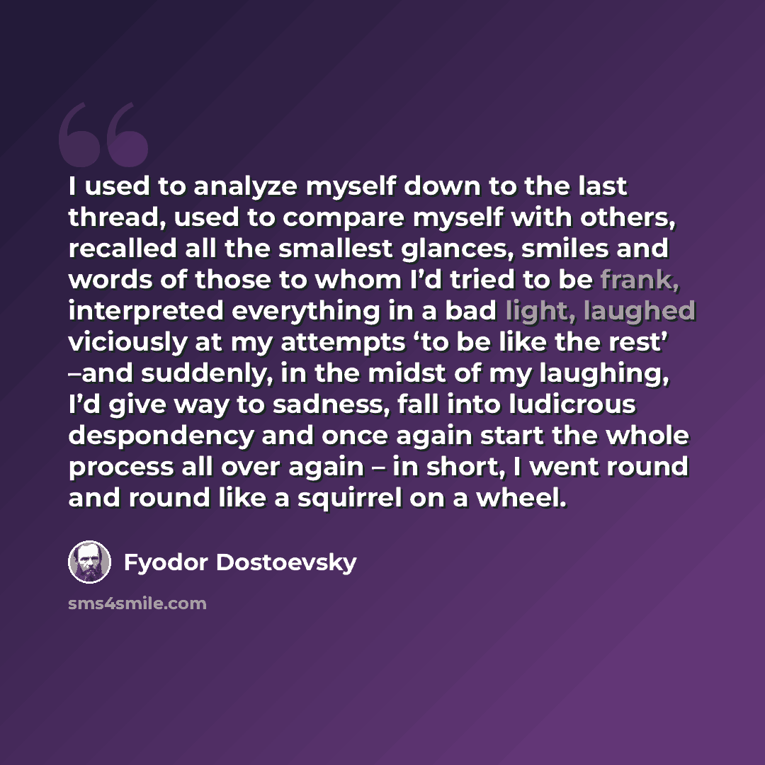 “I used to analyze myself down to the last thread, used to compare myself with others, recalled all the smallest glances, smiles and words of those to whom I’d tried to be frank, interpreted everything in a bad light, laughed viciously at my attempts ‘to be like the rest’ –and suddenly, in the…” quote by Fyodor Dostoevsky
