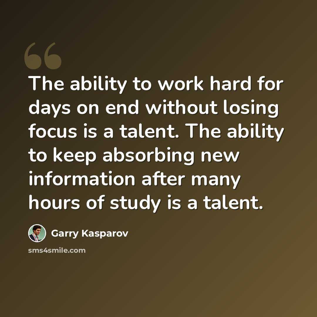 “The ability to work hard for days on end without losing focus is a talent. The ability to keep absorbing new information after many hours of study is a talent.” quote by Garry Kasparov