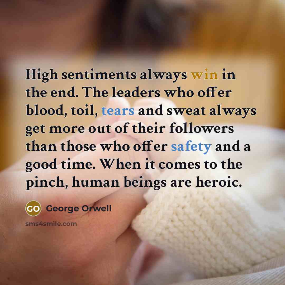 “High sentiments always win in the end. The leaders who offer blood, toil, tears and sweat always get more out of their followers than those who offer safety and a good time. When it comes to the pinch, human beings are heroic.” quote by George Orwell