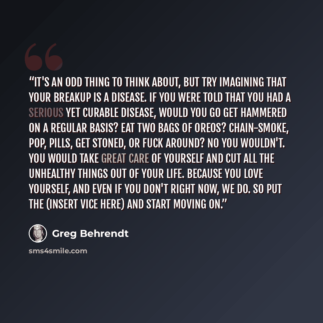 “It's an odd thing to think about, but try imagining that your breakup is a disease. If you were told that you had a serious yet curable disease, would you go get hammered on a regular basis? Eat two bags of Oreos? Chain-smoke, pop, pills, get stoned, or fuck around? NO YOU WOULDN'T. You would take…” quote by Greg Behrendt