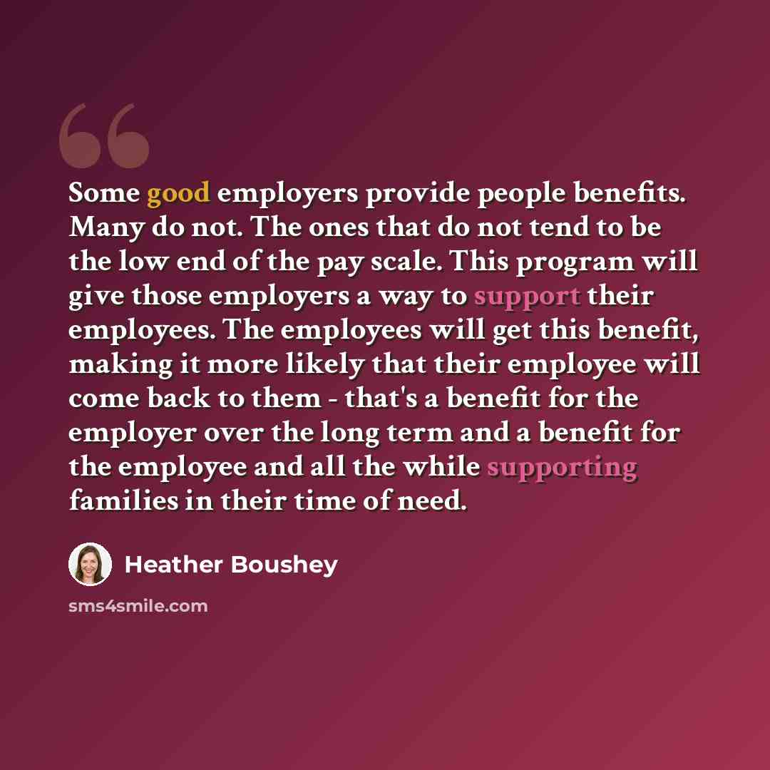 “Some good employers provide people benefits. Many do not. The ones that do not tend to be the low end of the pay scale. This program will give those employers a way to support their employees. The employees will get this benefit, making it more likely that their employee will come back to them…” quote by Heather Boushey