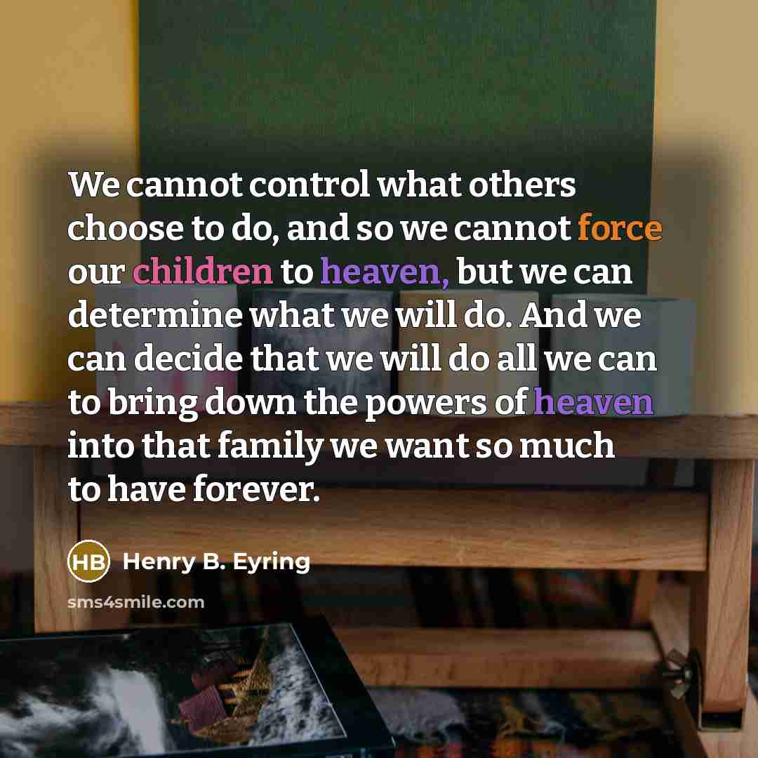 “We cannot control what others choose to do, and so we cannot force our children to heaven, but we can determine what we will do. And we can decide that we will do all we can to bring down the powers of heaven into that family we want so much to have forever.” quote by Henry B. Eyring
