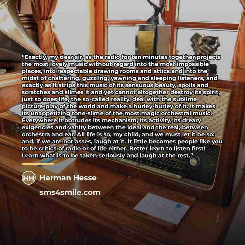 “Exactly, my dear sir, as the radio for ten minutes together projects the most lovely music without regard into the most impossible places, into respectable drawing rooms and attics and into the midst of chattering, guzzling, yawning and sleeping listeners, and exactly as it strips this music of…” quote by Herman Hesse