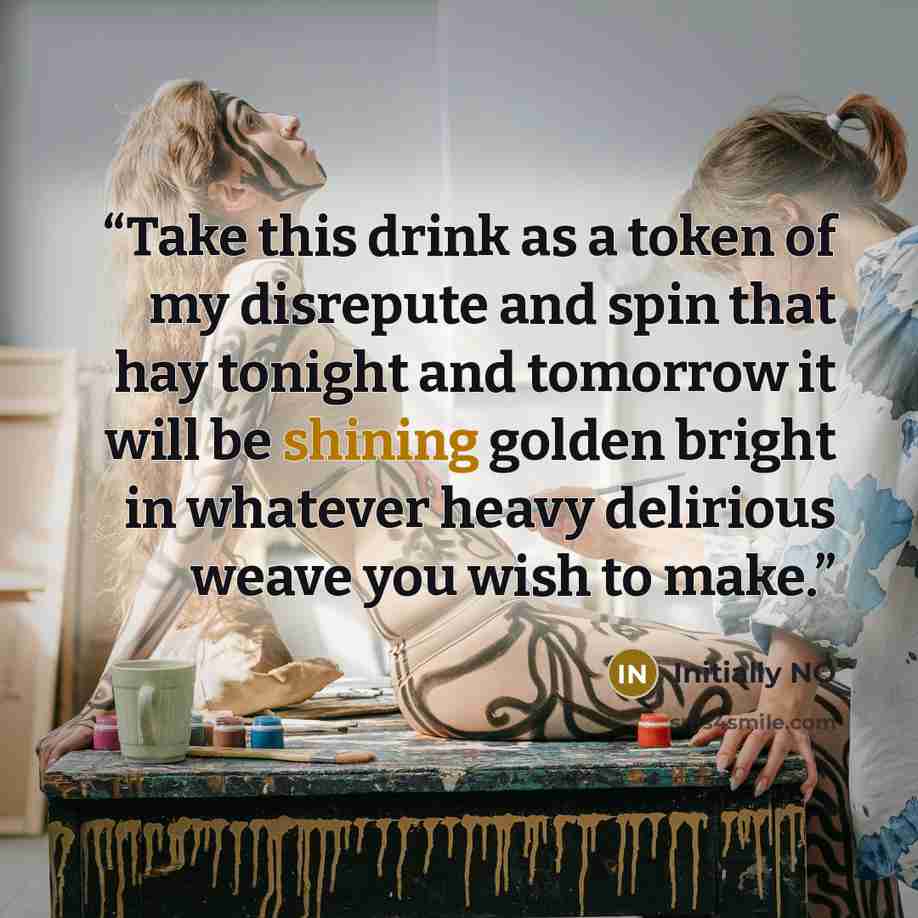 “Take this drink as a token of my disrepute and spin that hay tonight and tomorrow it will be shining golden bright in whatever heavy delirious weave you wish to make.” quote by Initially NO