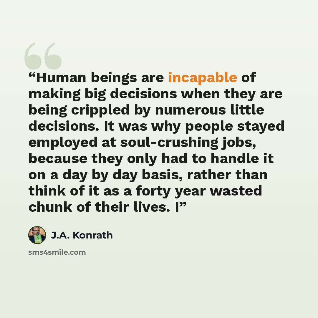 “Human beings are incapable of making big decisions when they are being crippled by numerous little decisions. It was why people stayed employed at soul-crushing jobs, because they only had to handle it on a day by day basis, rather than think of it as a forty year wasted chunk of their lives. I” quote by J.A. Konrath