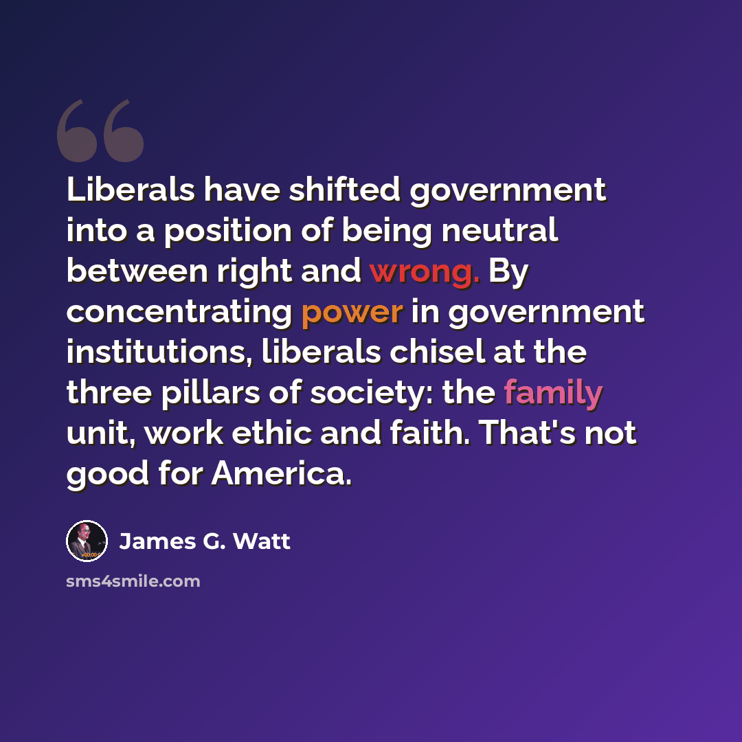 “Liberals have shifted government into a position of being neutral between right and wrong. By concentrating power in government institutions, liberals chisel at the three pillars of society: the family unit, work ethic and faith. That's not good for America.” quote by James G. Watt