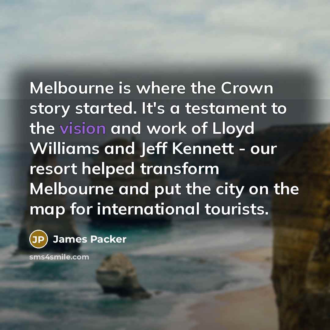 “Melbourne is where the Crown story started. It's a testament to the vision and work of Lloyd Williams and Jeff Kennett - our resort helped transform Melbourne and put the city on the map for international tourists.” quote by James Packer