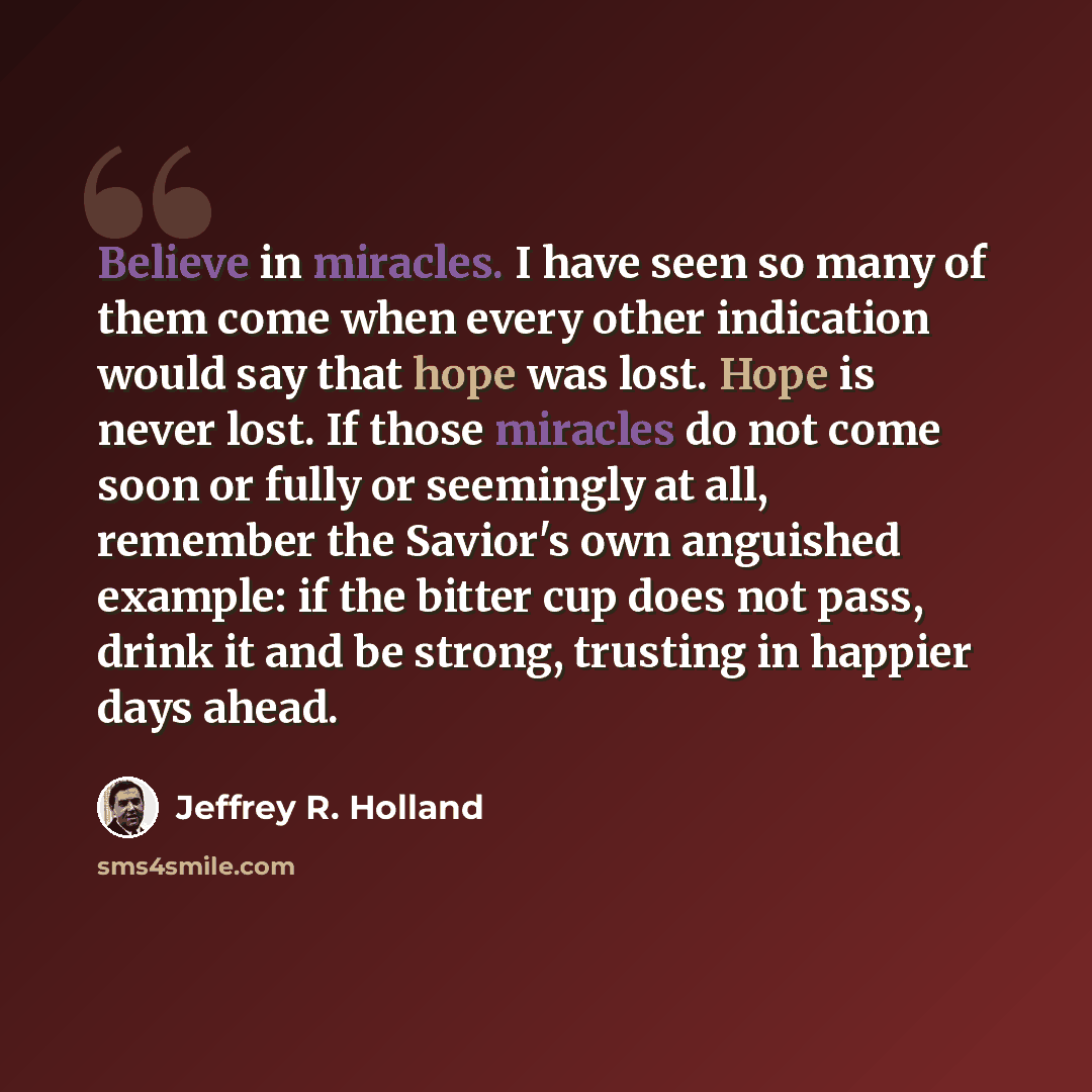 “Believe in miracles. I have seen so many of them come when every other indication would say that hope was lost. Hope is never lost. If those miracles do not come soon or fully or seemingly at all, remember the Savior's own anguished example: if the bitter cup does not pass, drink it and be strong…” quote by Jeffrey R. Holland
