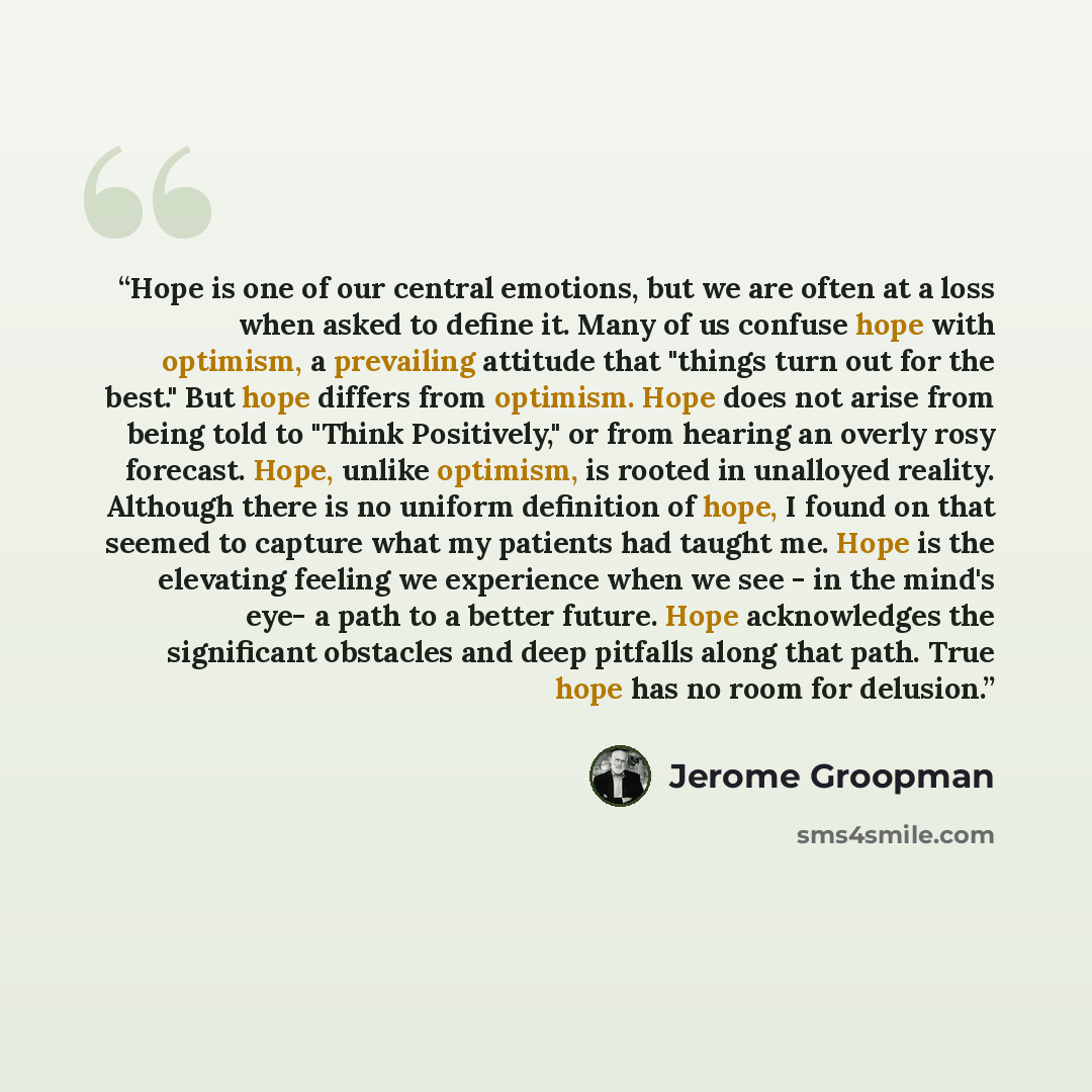 “Hope is one of our central emotions, but we are often at a loss when asked to define it. Many of us confuse hope with optimism, a prevailing attitude that "things turn out for the best." But hope differs from optimism. Hope does not arise from being told to "Think Positively," or from hearing an…” quote by Jerome Groopman