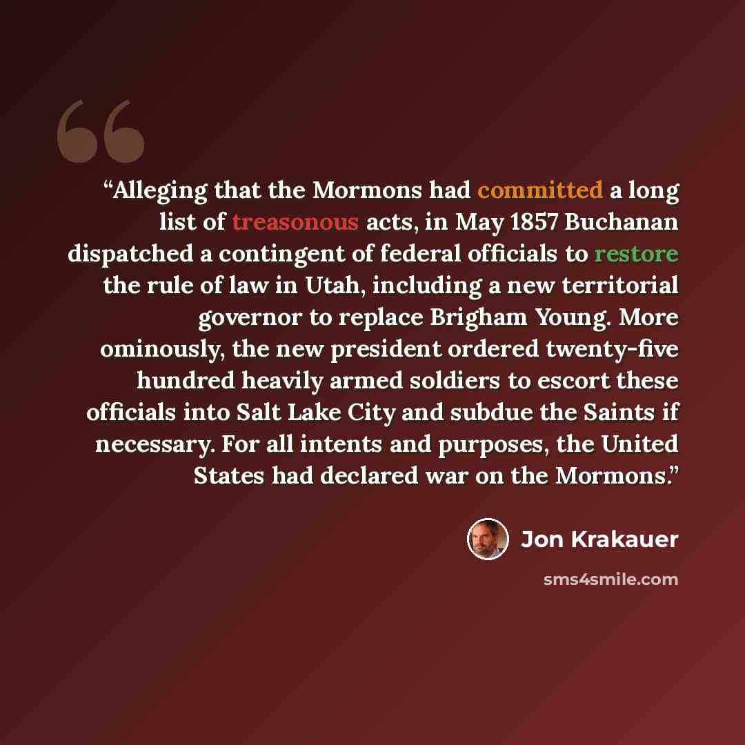 “Alleging that the Mormons had committed a long list of treasonous acts, in May 1857 Buchanan dispatched a contingent of federal officials to restore the rule of law in Utah, including a new territorial governor to replace Brigham Young. More ominously, the new president ordered twenty-five hundred…” quote by Jon Krakauer