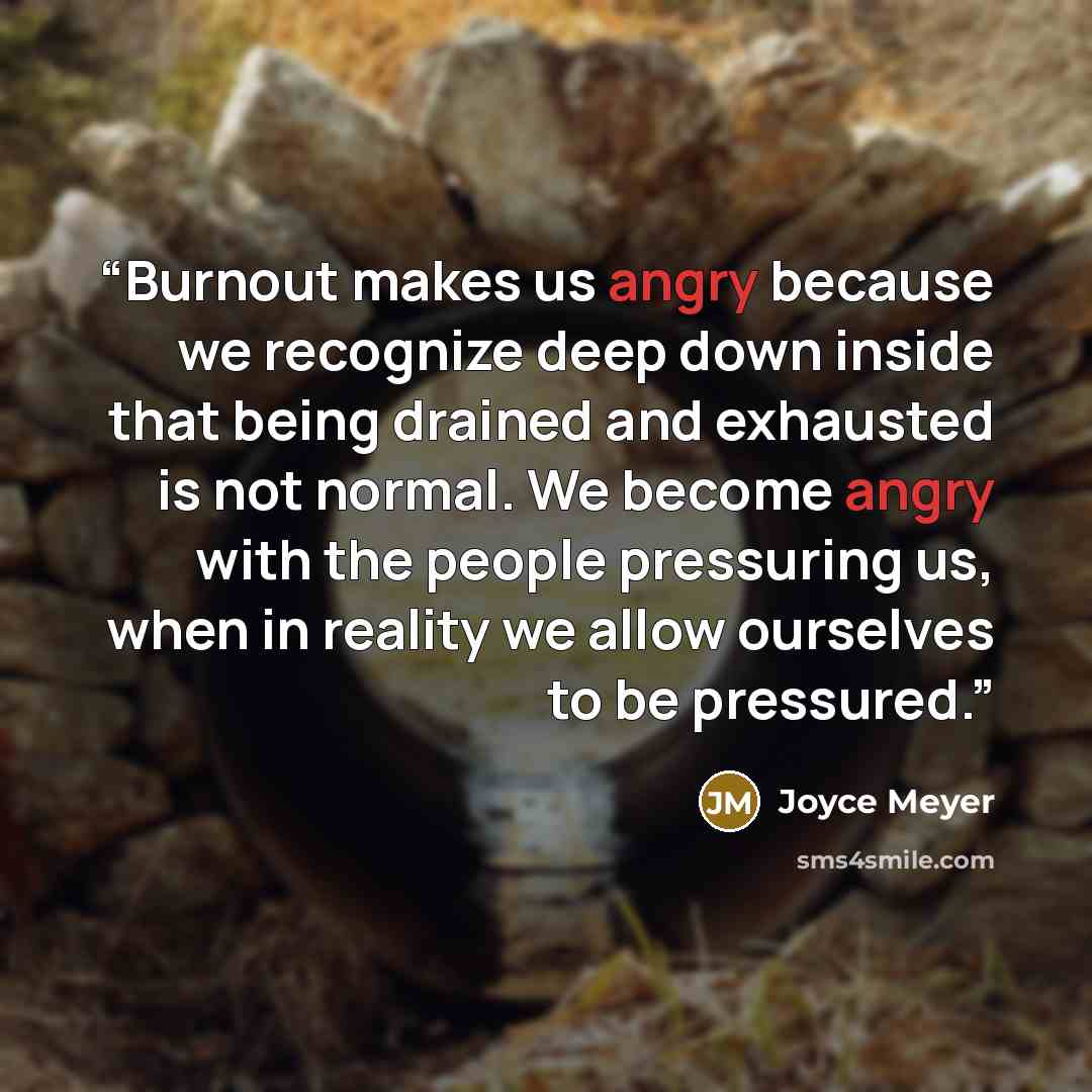 “Burnout makes us angry because we recognize deep down inside that being drained and exhausted is not normal. We become angry with the people pressuring us, when in reality we allow ourselves to be pressured.” quote by Joyce Meyer