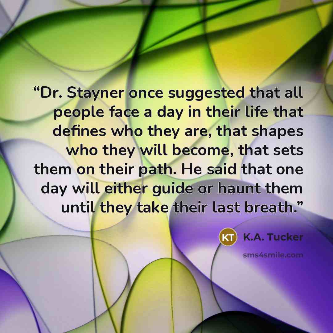“Dr. Stayner once suggested that all people face a day in their life that defines who they are, that shapes who they will become, that sets them on their path. He said that one day will either guide or haunt them until they take their last breath.” quote by K.A. Tucker