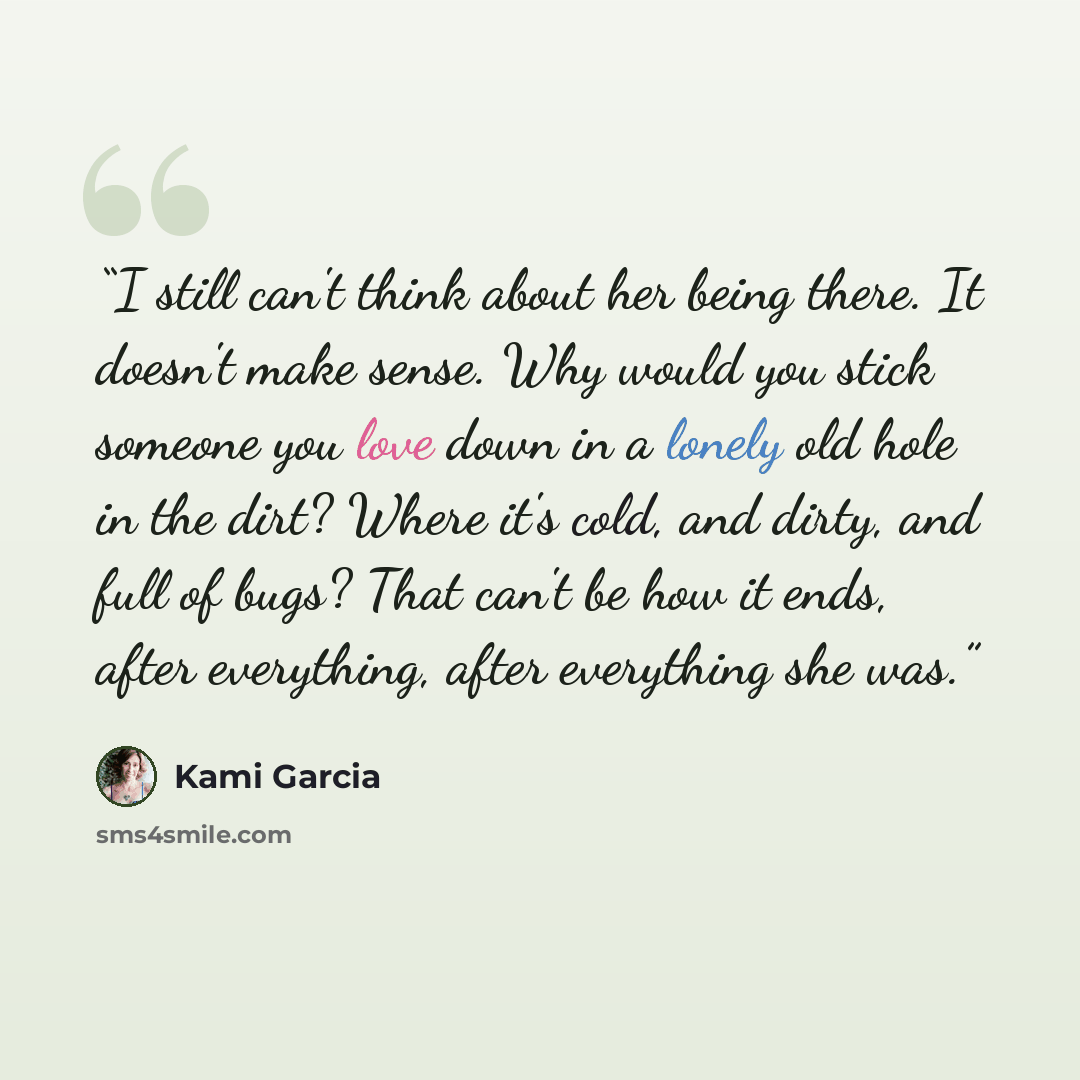 “I still can't think about her being there. It doesn't make sense. Why would you stick someone you love down in a lonely old hole in the dirt? Where it's cold, and dirty, and full of bugs? That can't be how it ends, after everything, after everything she was.” quote by Kami Garcia