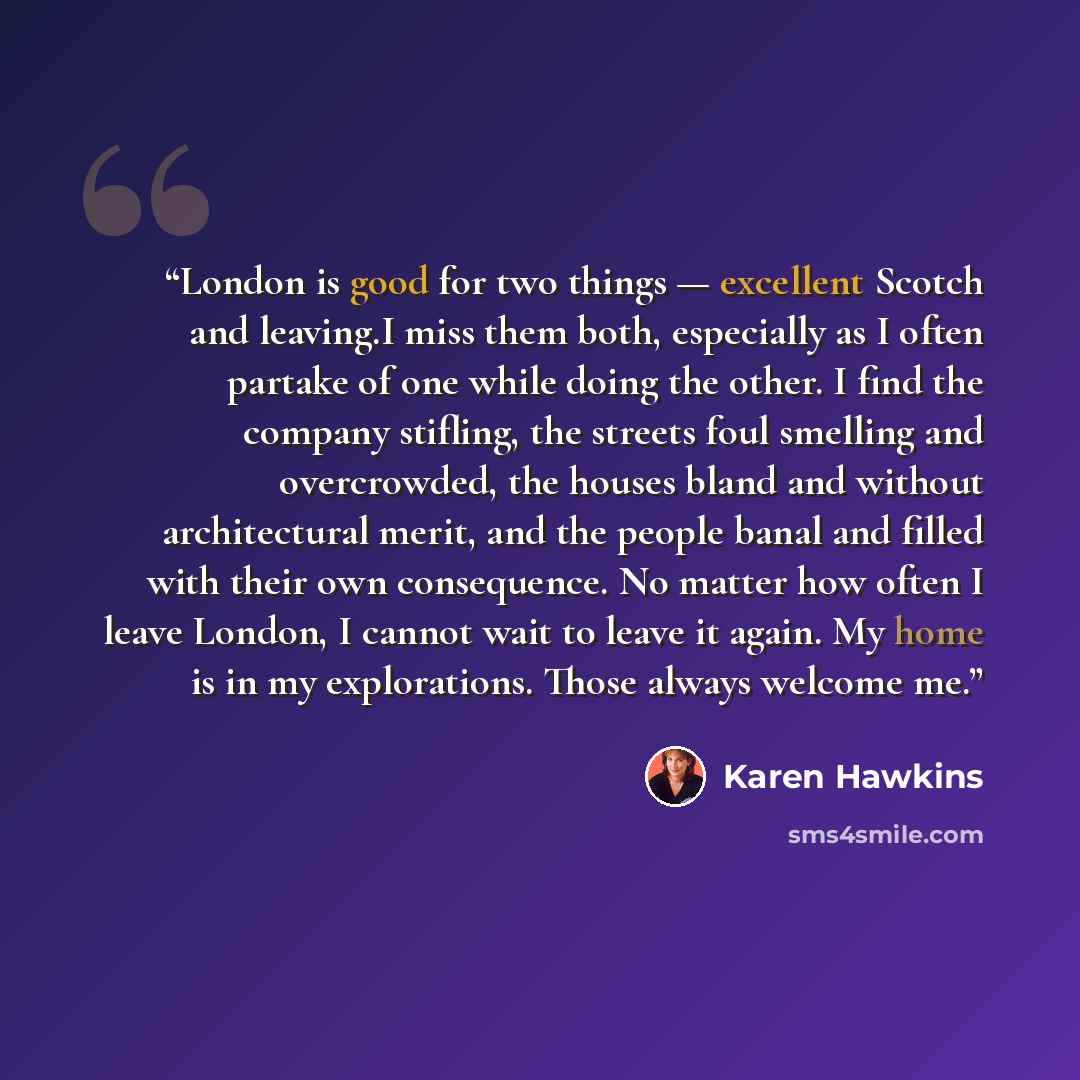 “London is good for two things — excellent Scotch and leaving.I miss them both, especially as I often partake of one while doing the other. I find the company stifling, the streets foul smelling and overcrowded, the houses bland and without architectural merit, and the people banal and filled with…” quote by Karen Hawkins