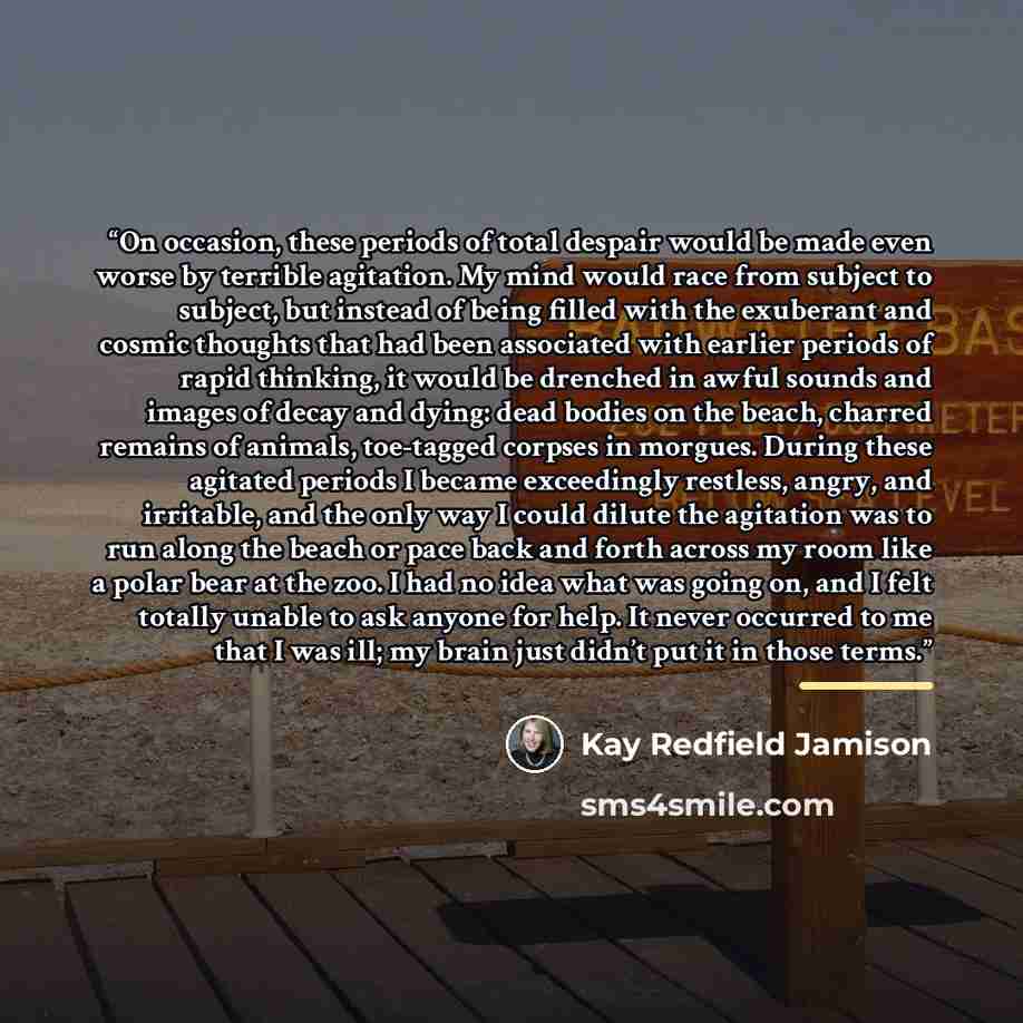 “On occasion, these periods of total despair would be made even worse by terrible agitation. My mind would race from subject to subject, but instead of being filled with the exuberant and cosmic thoughts that had been associated with earlier periods of rapid thinking, it would be drenched in awful…” quote by Kay Redfield Jamison