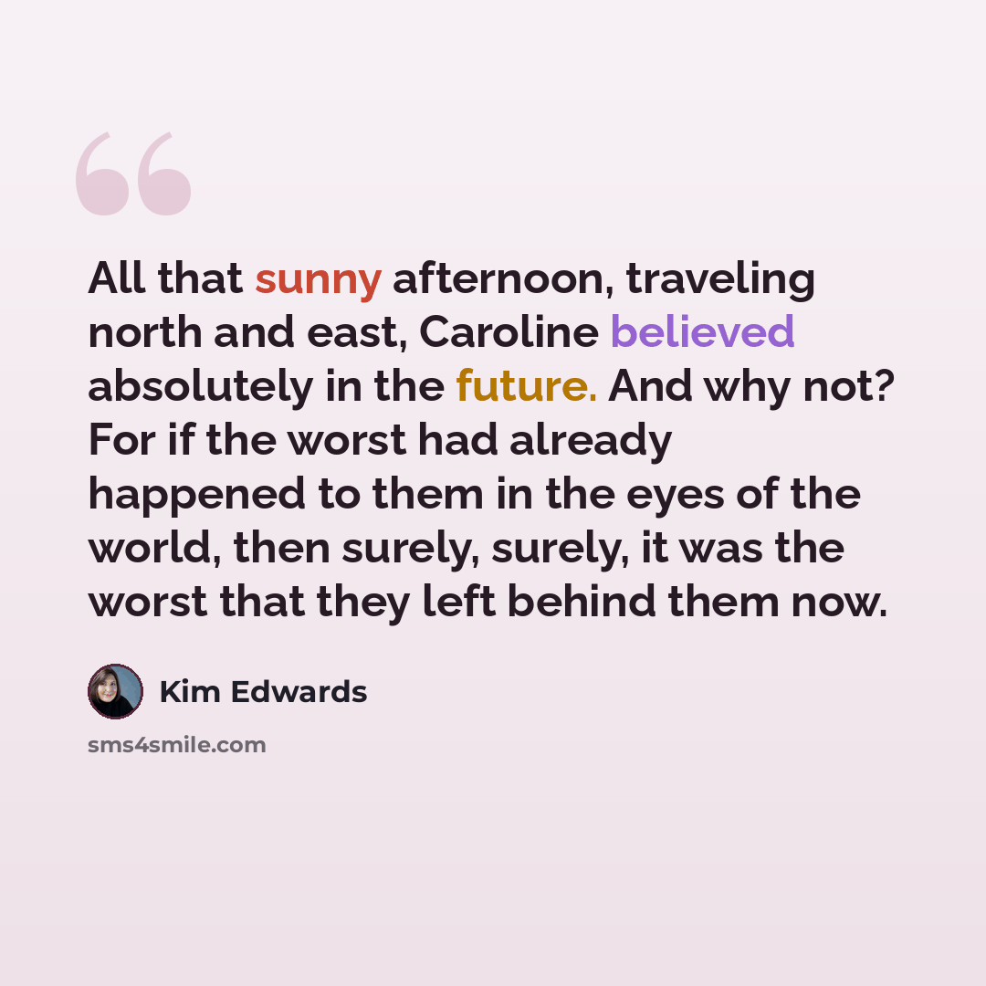 “All that sunny afternoon, traveling north and east, Caroline believed absolutely in the future. And why not? For if the worst had already happened to them in the eyes of the world, then surely, surely, it was the worst that they left behind them now.” quote by Kim Edwards