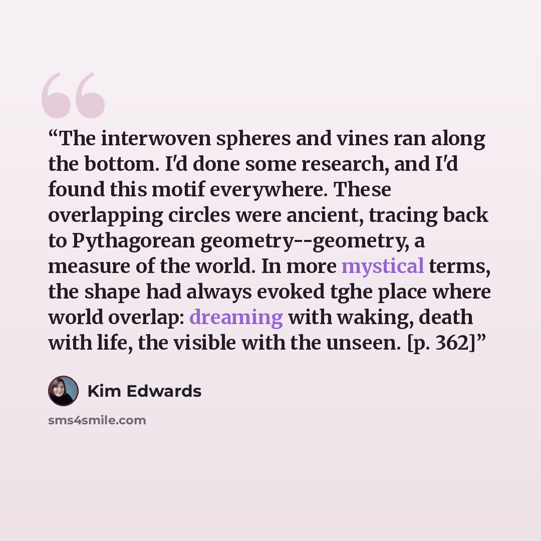 “The interwoven spheres and vines ran along the bottom. I'd done some research, and I'd found this motif everywhere. These overlapping circles were ancient, tracing back to Pythagorean geometry--geometry, a measure of the world. In more mystical terms, the shape had always evoked tghe place where…” quote by Kim Edwards