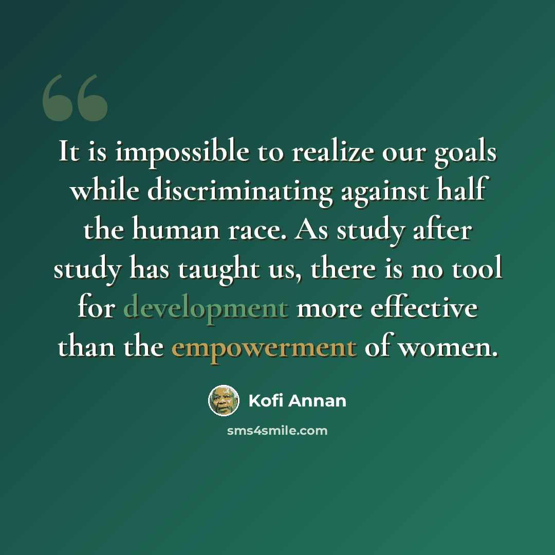 “It is impossible to realize our goals while discriminating against half the human race. As study after study has taught us, there is no tool for development more effective than the empowerment of women.” quote by Kofi Annan