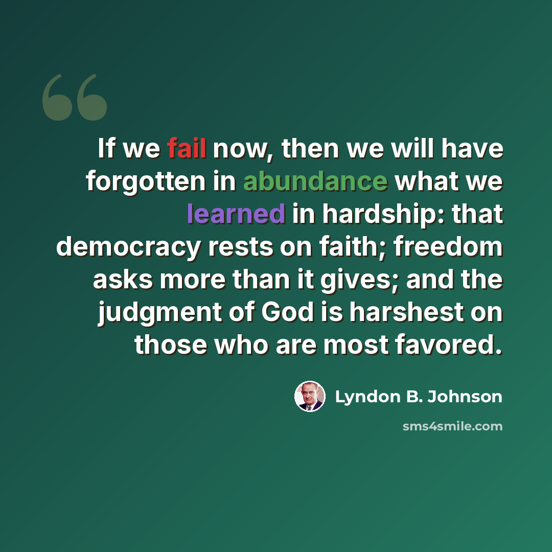 “If we fail now, then we will have forgotten in abundance what we learned in hardship: that democracy rests on faith; freedom asks more than it gives; and the judgment of God is harshest on those who are most favored.” quote by Lyndon B. Johnson