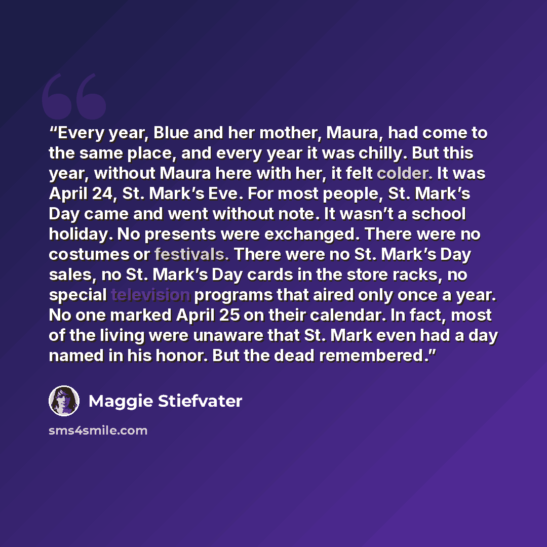 “Every year, Blue and her mother, Maura, had come to the same place, and every year it was chilly. But this year, without Maura here with her, it felt colder. It was April 24, St. Mark’s Eve. For most people, St. Mark’s Day came and went without note. It wasn’t a school holiday. No presents were…” quote by Maggie Stiefvater