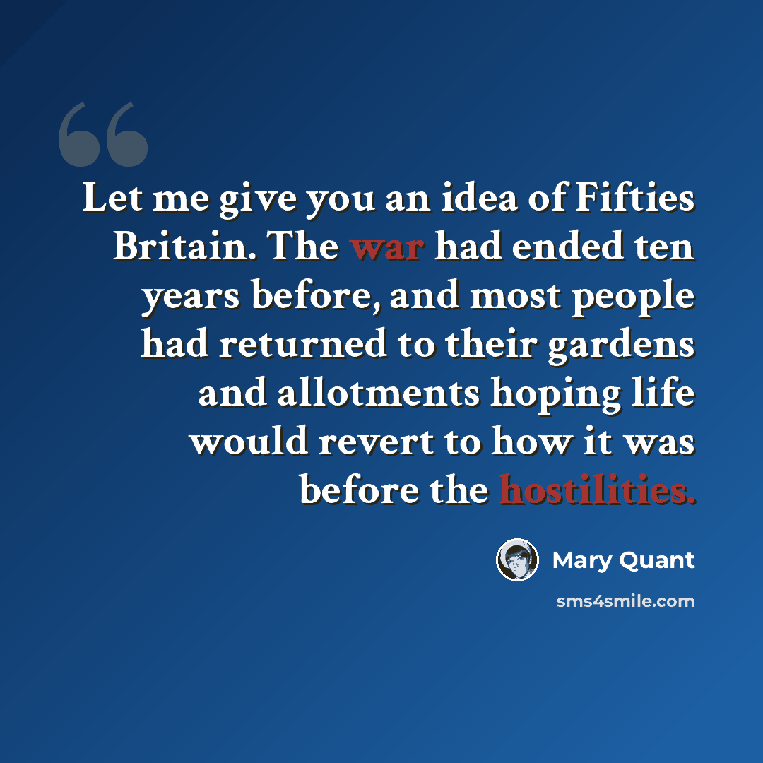 “Let me give you an idea of Fifties Britain. The war had ended ten years before, and most people had returned to their gardens and allotments hoping life would revert to how it was before the hostilities.” quote by Mary Quant