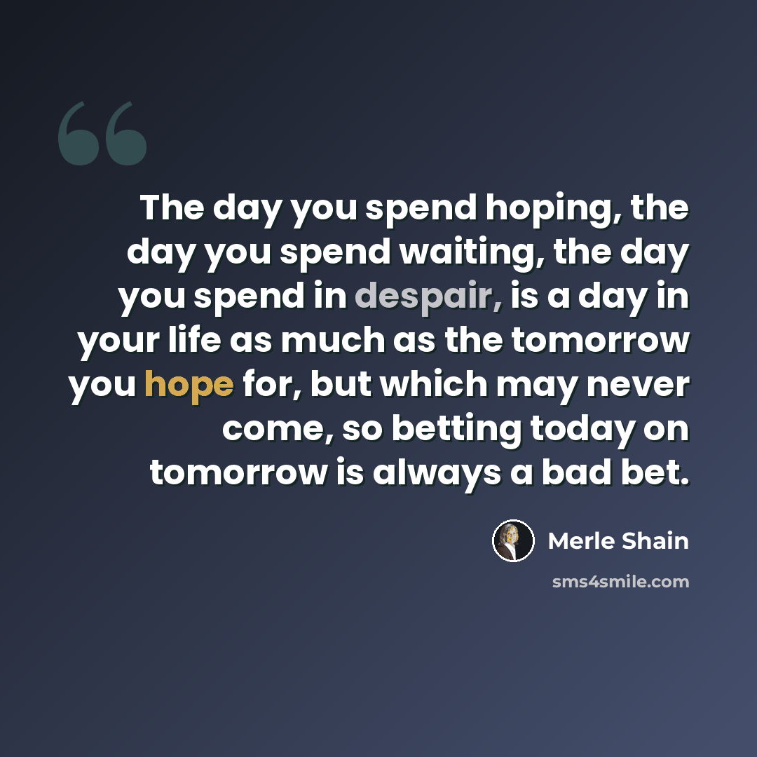 “The day you spend hoping, the day you spend waiting, the day you spend in despair, is a day in your life as much as the tomorrow you hope for, but which may never come, so betting today on tomorrow is always a bad bet.” quote by Merle Shain
