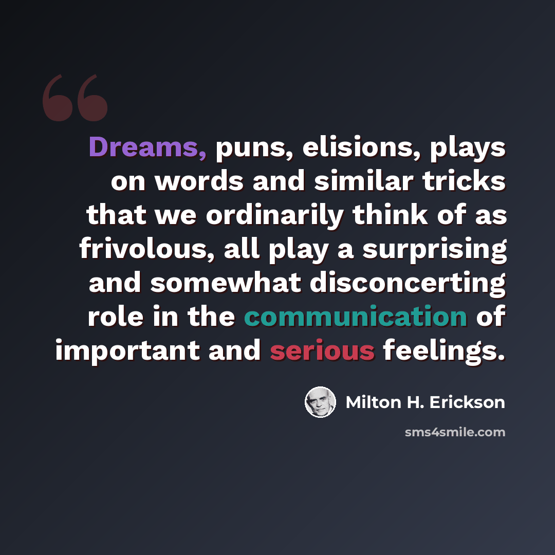 “Dreams, puns, elisions, plays on words and similar tricks that we ordinarily think of as frivolous, all play a surprising and somewhat disconcerting role in the communication of important and serious feelings.” quote by Milton H. Erickson