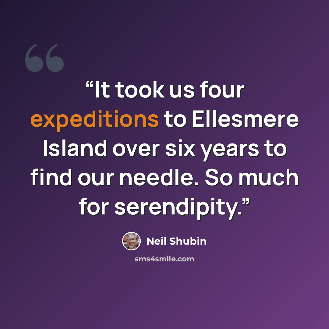 “It took us four expeditions to Ellesmere Island over six years to find our needle. So much for serendipity.” quote by Neil Shubin