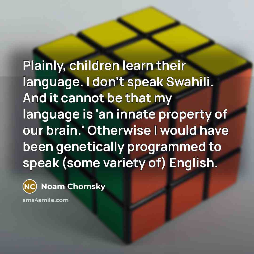 “Plainly, children learn their language. I don't speak Swahili. And it cannot be that my language is 'an innate property of our brain.' Otherwise I would have been genetically programmed to speak (some variety of) English.” quote by Noam Chomsky