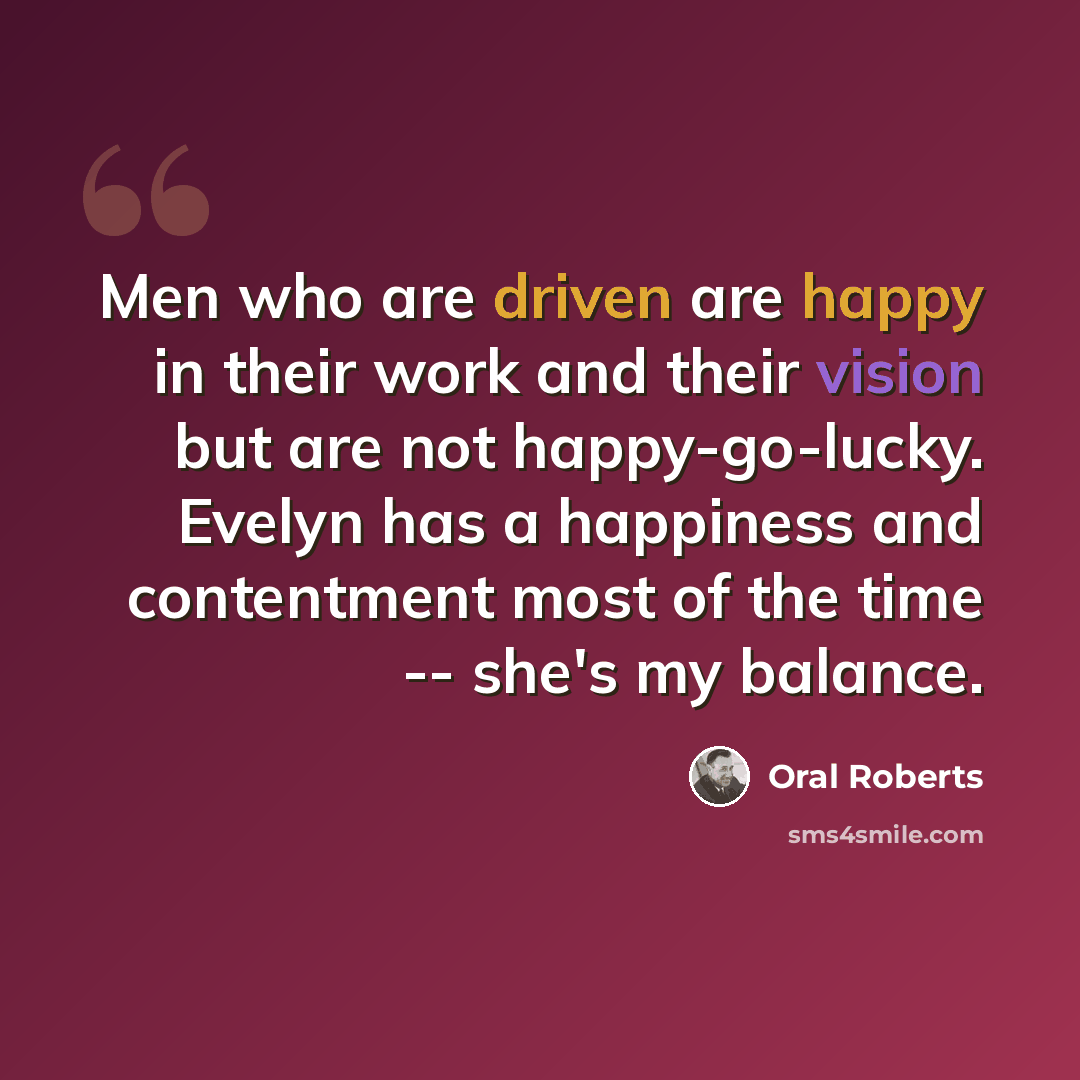 “Men who are driven are happy in their work and their vision but are not happy-go-lucky. Evelyn has a happiness and contentment most of the time -- she's my balance.” quote by Oral Roberts