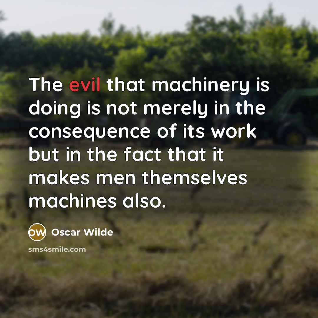“The evil that machinery is doing is not merely in the consequence of its work but in the fact that it makes men themselves machines also.” quote by Oscar Wilde