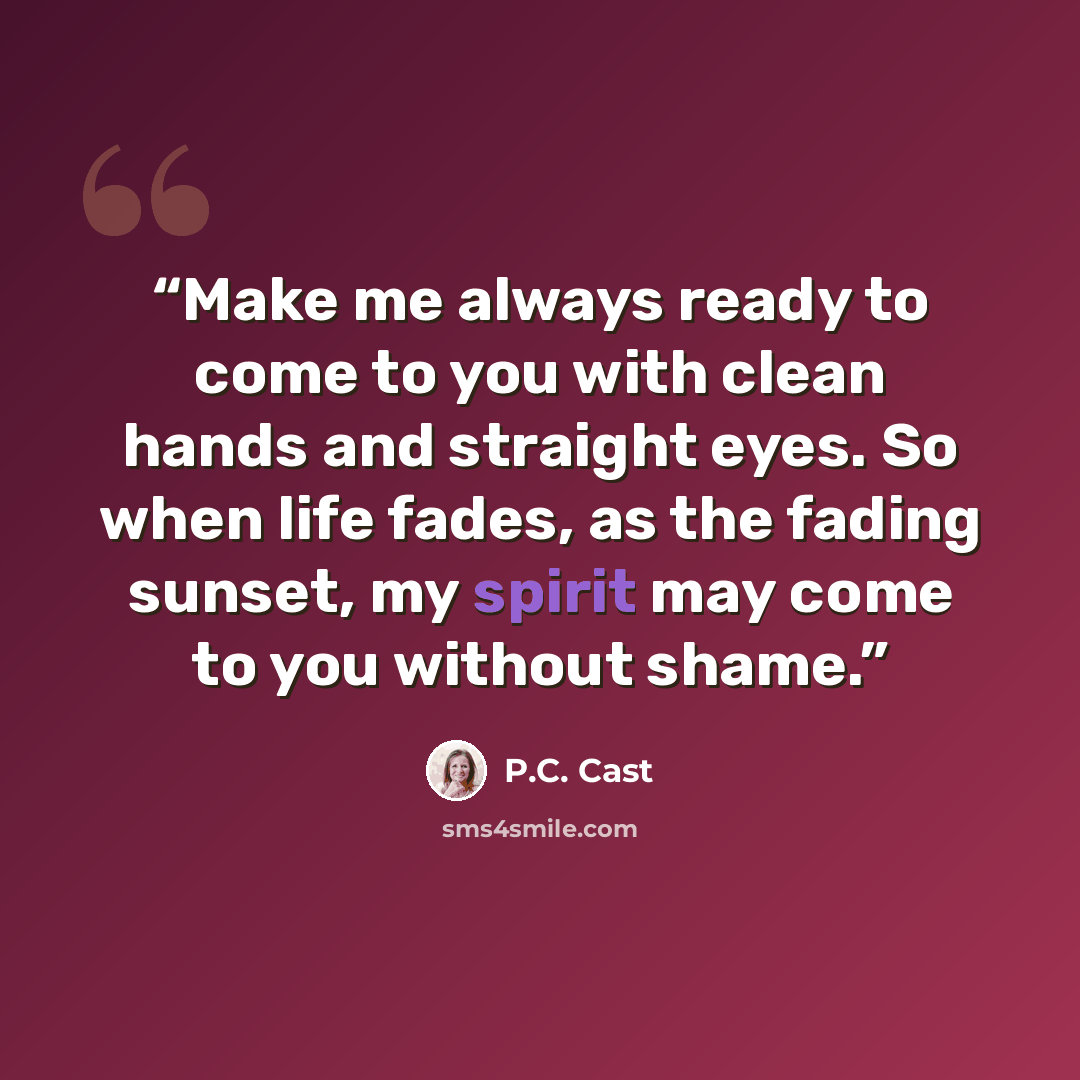 “Make me always ready to come to you with clean hands and straight eyes. So when life fades, as the fading sunset, my spirit may come to you without shame.” quote by P.C. Cast