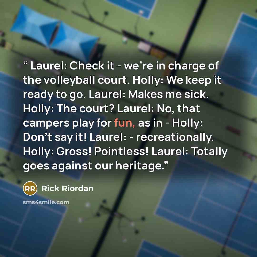 “Laurel: Check it - we're in charge of the volleyball court. Holly: We keep it ready to go. Laurel: Makes me sick. Holly: The court? Laurel: No, that campers play for fun, as in - Holly: Don't say it! Laurel: - recreationally. Holly: Gross! Pointless! Laurel: Totally goes against our heritage.” quote by Rick Riordan