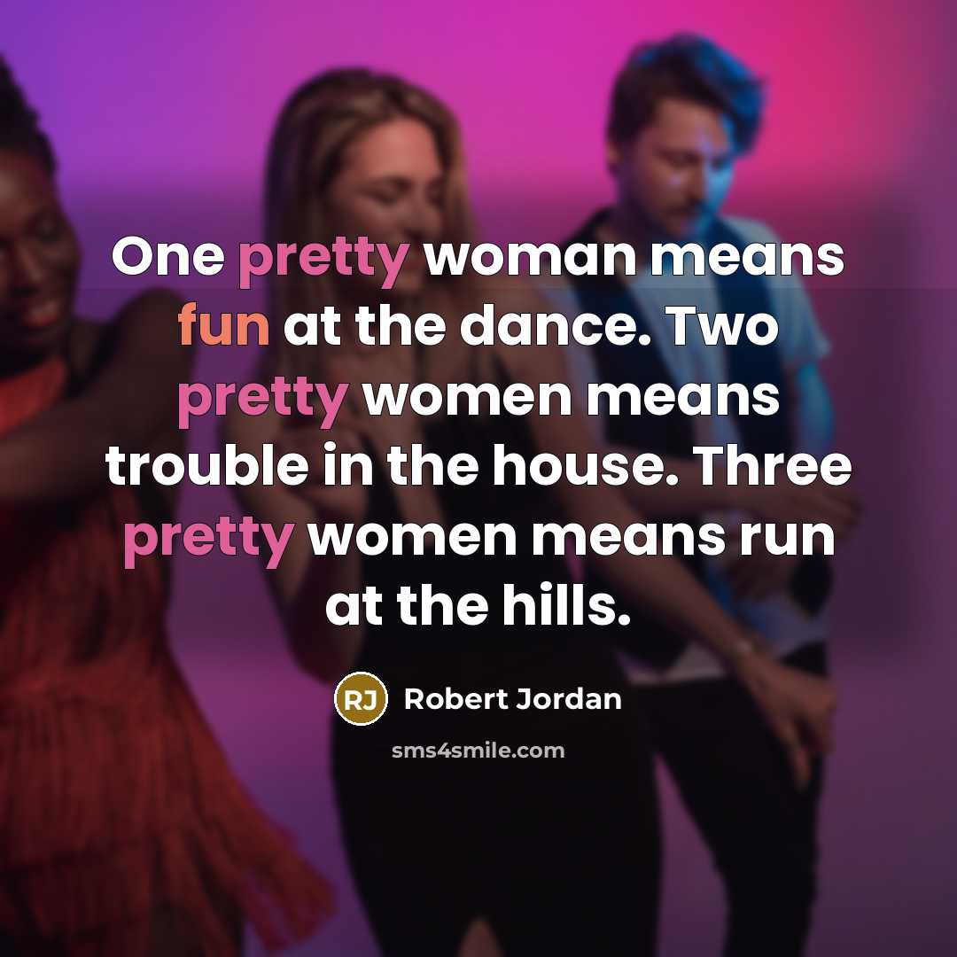 “One pretty woman means fun at the dance. Two pretty women means trouble in the house. Three pretty women means run at the hills.” quote by Robert Jordan