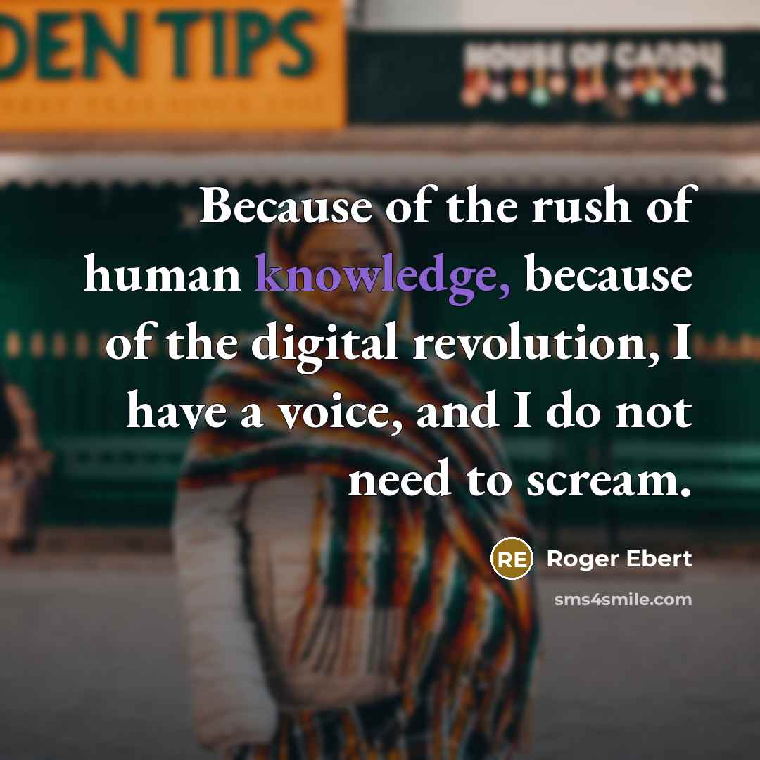 “Because of the rush of human knowledge, because of the digital revolution, I have a voice, and I do not need to scream.” quote by Roger Ebert