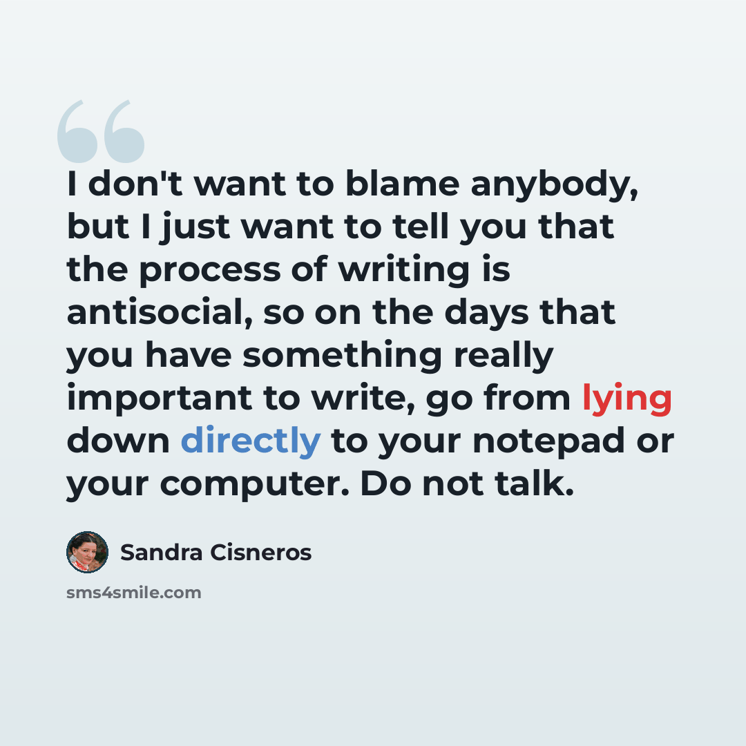 “I don't want to blame anybody, but I just want to tell you that the process of writing is antisocial, so on the days that you have something really important to write, go from lying down directly to your notepad or your computer. Do not talk.” quote by Sandra Cisneros