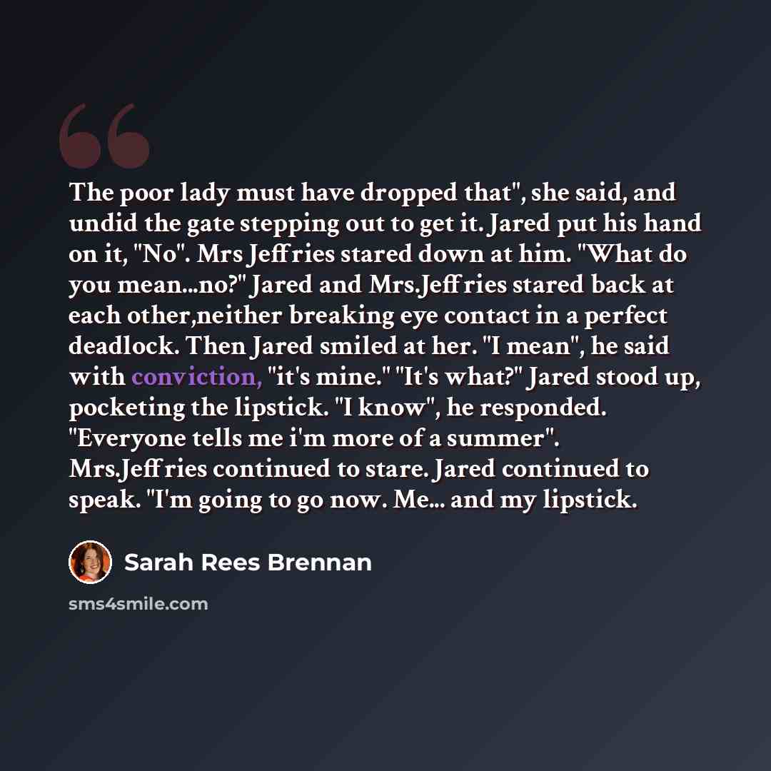 “The poor lady must have dropped that", she said, and undid the gate stepping out to get it. Jared put his hand on it, "No". Mrs Jeffries stared down at him. "What do you mean...no?" Jared and Mrs.Jeffries stared back at each other,neither breaking eye contact in a perfect deadlock. Then Jared…” quote by Sarah Rees Brennan
