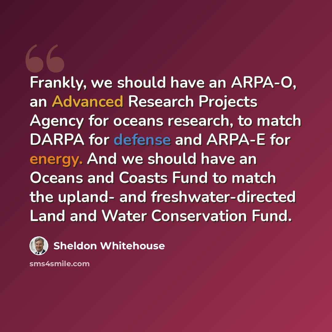 “Frankly, we should have an ARPA-O, an Advanced Research Projects Agency for oceans research, to match DARPA for defense and ARPA-E for energy. And we should have an Oceans and Coasts Fund to match the upland- and freshwater-directed Land and Water Conservation Fund.” quote by Sheldon Whitehouse