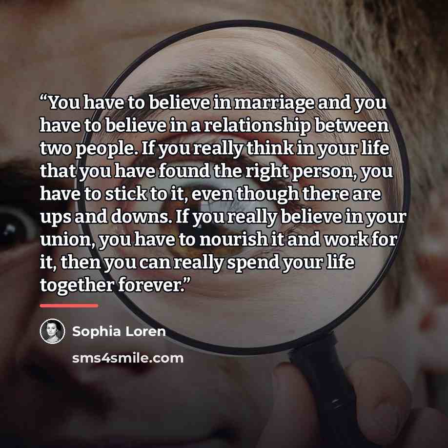 “You have to believe in marriage and you have to believe in a relationship between two people. If you really think in your life that you have found the right person, you have to stick to it, even though there are ups and downs. If you really believe in your union, you have to nourish it and work…” quote by Sophia Loren
